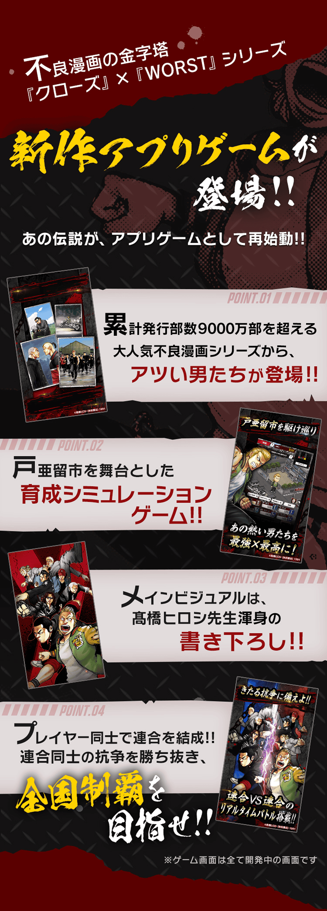 不良漫画の金字塔「クローズ」×「WORST」シリーズ 新作アプリゲームが登場！！あの伝説がアプリゲームとして再始動!!累計発行部数9000万部を超える大人気不良漫画シリーズから、アツい男たちが登場!!戸亜留市を舞台とした育成趣味レーションゲーム!!メインビジュアルは高橋ヒロシ先生渾身の書き下ろし!!仲間と共に最高を目指せ!!※ゲーム画面は全て開発中の画面です