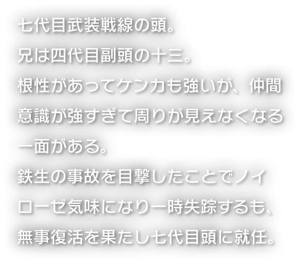 七代目武装戦線の頭。兄は四代目副頭の十三。根性があってケンカも強いが、仲間意識が強すぎて周りが見えなくなる一面がある。鉄生の事故を目撃したことでノイローゼ気味になり一時失踪するも、無事復活を果たし七代目頭に就任。