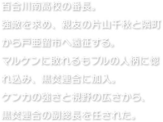 百合川南高校の番長。強敵を求め、親友の片山千秋と隣町から戸亜留市へ遠征する。マルケンに敗れるもブルの人柄に惚れ込み、黒焚連合に加入。ケンカの強さと視野の広さから、黒焚連合の副総長を任された。